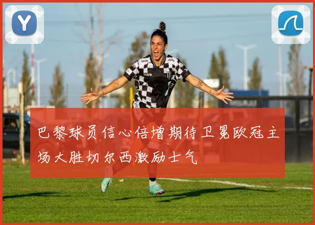 巴黎球员信心倍增期待卫冕欧冠主场大胜切尔西激励士气
