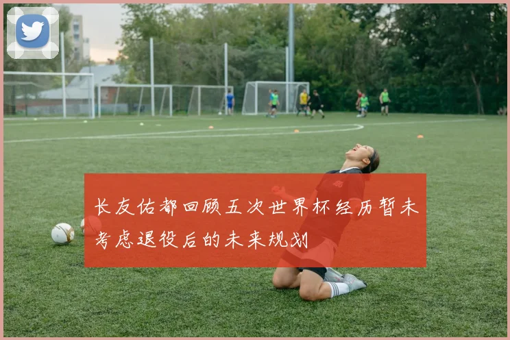 长友佑都回顾五次世界杯经历暂未考虑退役后的未来规划