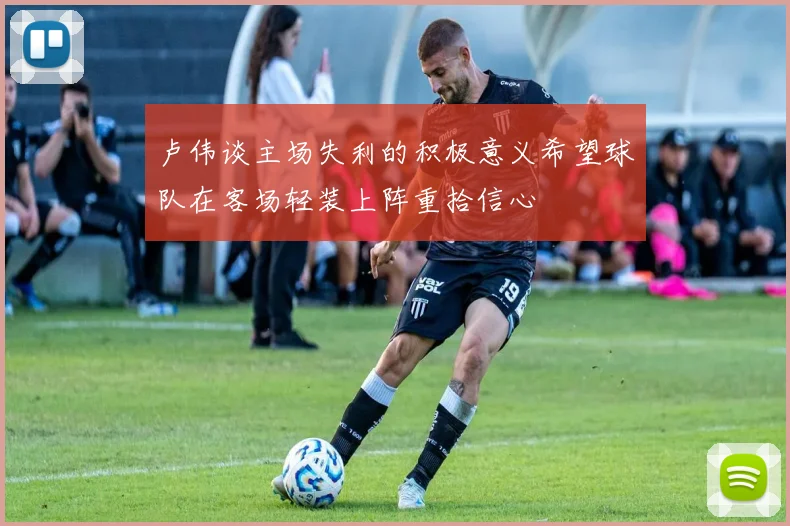 卢伟谈主场失利的积极意义希望球队在客场轻装上阵重拾信心