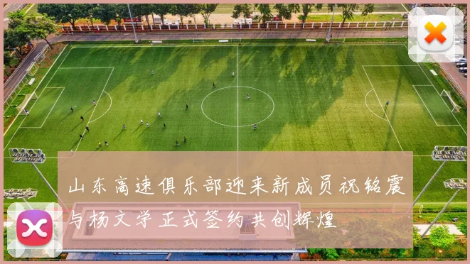 山东高速俱乐部迎来新成员祝铭震与杨文学正式签约共创辉煌