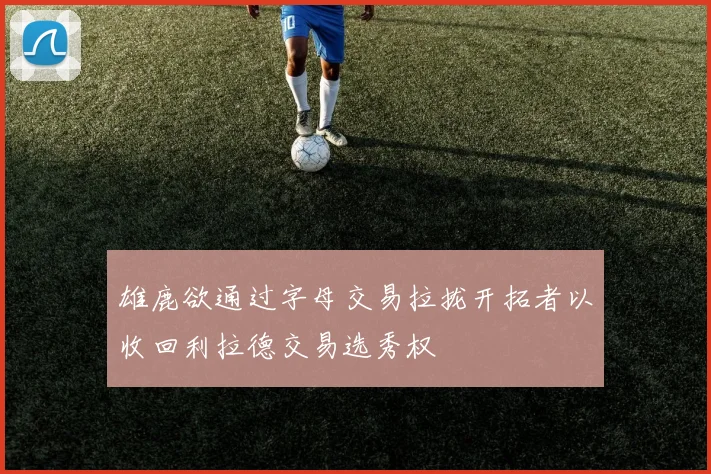 雄鹿欲通过字母交易拉拢开拓者以收回利拉德交易选秀权