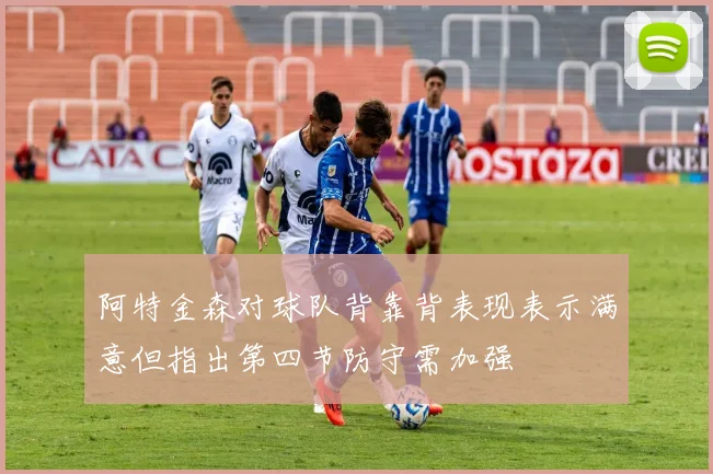 阿特金森对球队背靠背表现表示满意但指出第四节防守需加强