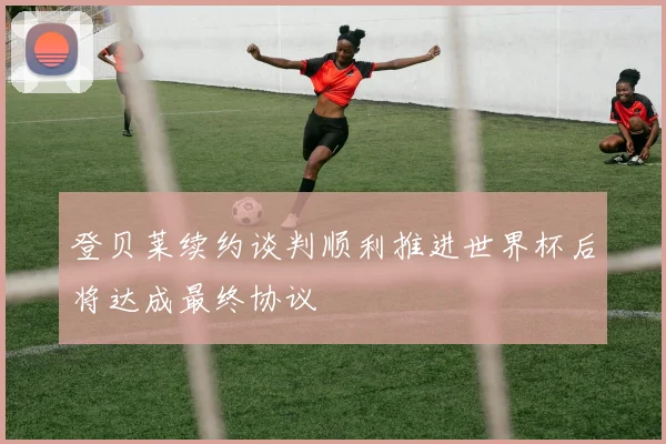 登贝莱续约谈判顺利推进世界杯后将达成最终协议