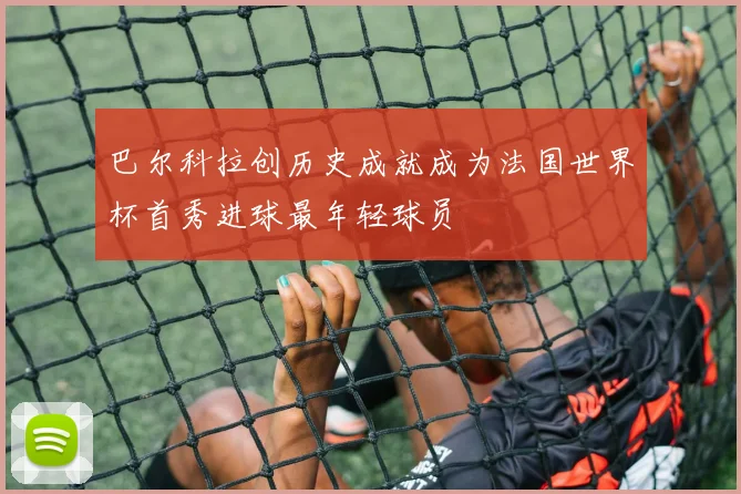 巴尔科拉创历史成就成为法国世界杯首秀进球最年轻球员