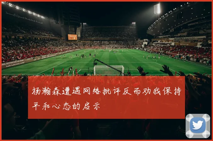 杨瀚森遭遇网络批评反而劝我保持平和心态的启示