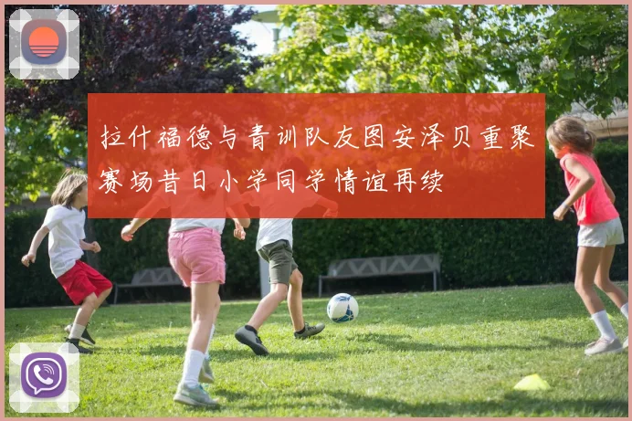 拉什福德与青训队友图安泽贝重聚赛场昔日小学同学情谊再续