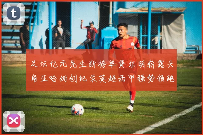 足坛亿元先生新榜单费尔明崭露头角亚哈姆创纪录英超西甲强势领跑