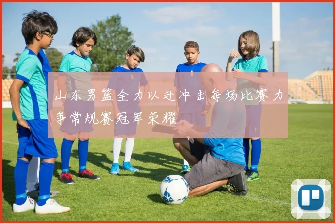 山东男篮全力以赴冲击每场比赛力争常规赛冠军荣耀