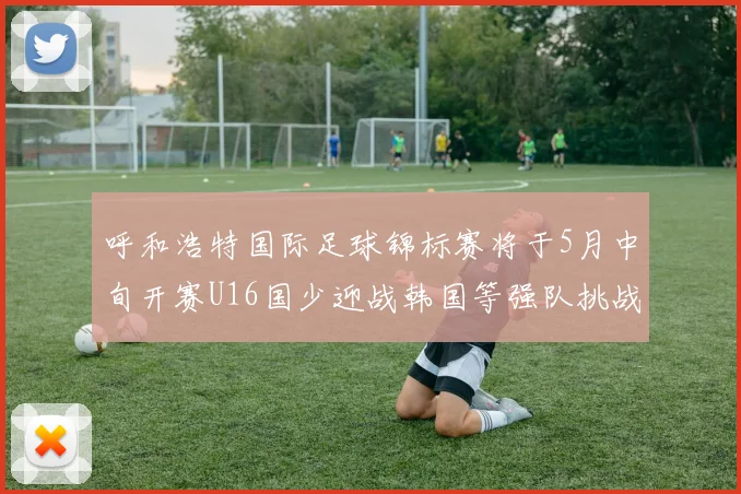 呼和浩特国际足球锦标赛将于5月中旬开赛U16国少迎战韩国等强队挑战