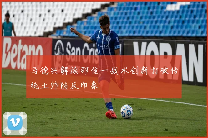 马德兴解读邵佳一战术创新打破传统土帅防反印象