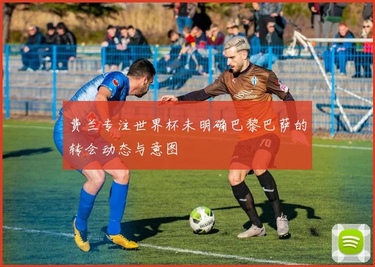 费兰专注世界杯未明确巴黎巴萨的转会动态与意图