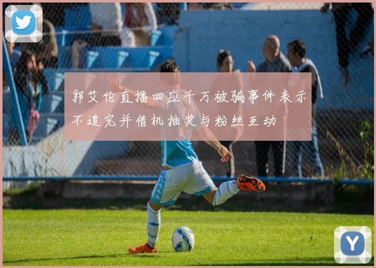 郭艾伦直播回应千万被骗事件表示不追究并借机抽奖与粉丝互动