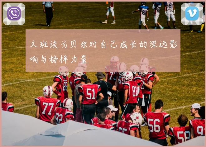文班谈戈贝尔对自己成长的深远影响与榜样力量