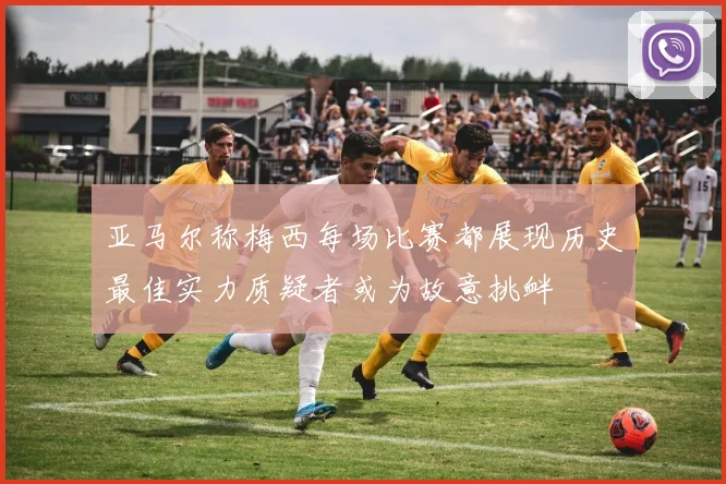 亚马尔称梅西每场比赛都展现历史最佳实力质疑者或为故意挑衅