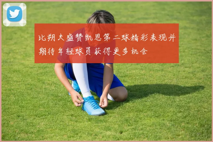 比朔夫盛赞凯恩第二球精彩表现并期待年轻球员获得更多机会