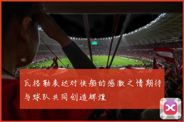 瓦格勒表达对快船的感激之情期待与球队共同创造辉煌