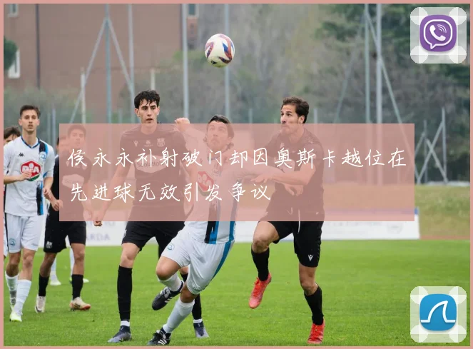 侯永永补射破门却因奥斯卡越位在先进球无效引发争议